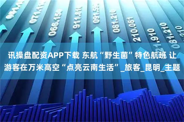 讯操盘配资APP下载 东航“野生菌”特色航班 让游客在万米高空“点亮云南生活”_旅客_昆明_主题