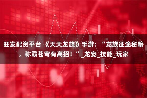旺发配资平台 《天天龙族》手游：“龙族征途秘籍，称霸苍穹有高招！”_龙宠_技能_玩家