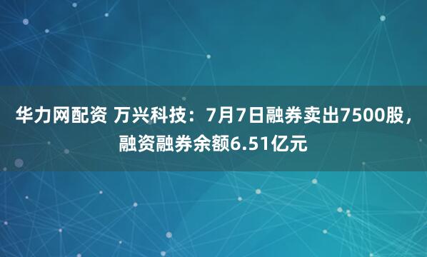 华力网配资 万兴科技：7月7日融券卖出7500股，融资融券余额6.51亿元