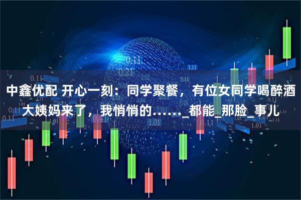 中鑫优配 开心一刻：同学聚餐，有位女同学喝醉酒大姨妈来了，我悄悄的……_都能_那脸_事儿