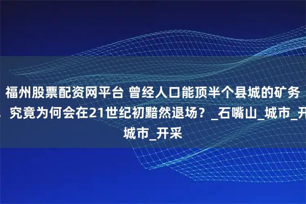 福州股票配资网平台 曾经人口能顶半个县城的矿务局，究竟为何会在21世纪初黯然退场？_石嘴山_城市_开采