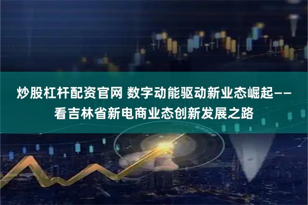 炒股杠杆配资官网 数字动能驱动新业态崛起——看吉林省新电商业态创新发展之路