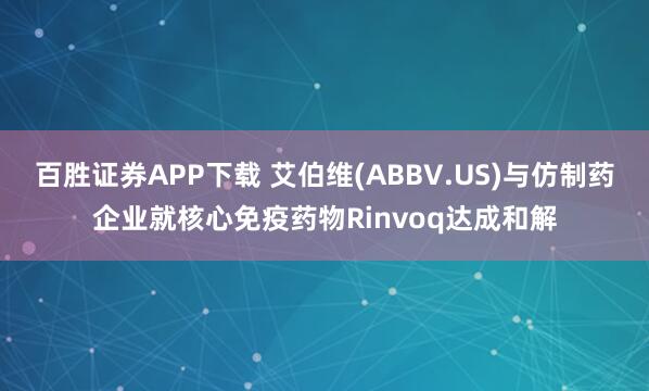 百胜证券APP下载 艾伯维(ABBV.US)与仿制药企业就核心免疫药物Rinvoq达成和解