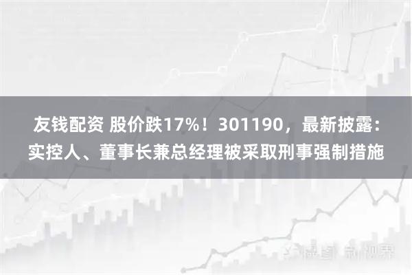友钱配资 股价跌17%！301190，最新披露：实控人、董事长兼总经理被采取刑事强制措施