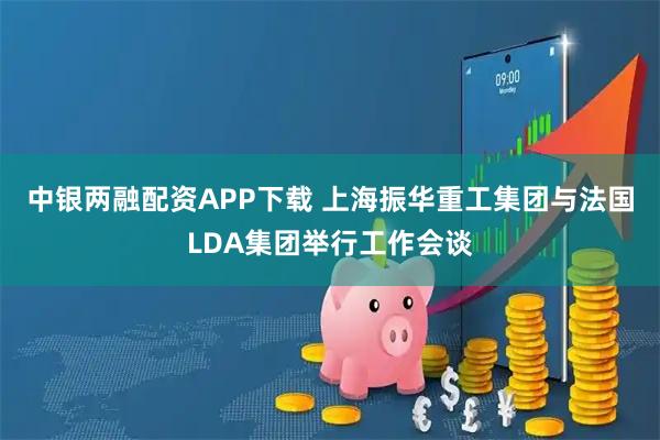 中银两融配资APP下载 上海振华重工集团与法国LDA集团举行工作会谈