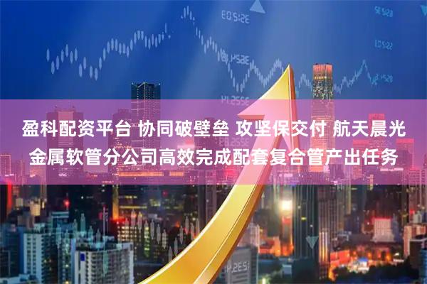 盈科配资平台 协同破壁垒 攻坚保交付 航天晨光金属软管分公司高效完成配套复合管产出任务