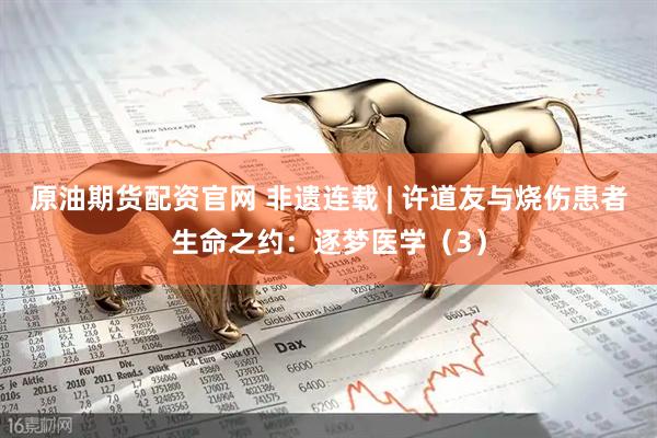原油期货配资官网 非遗连载 | 许道友与烧伤患者生命之约：逐梦医学（3）