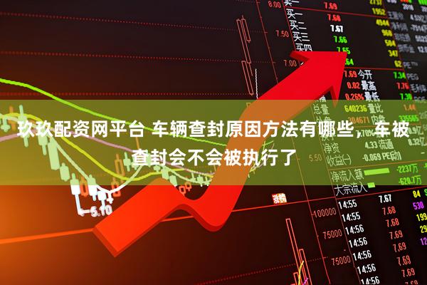 玖玖配资网平台 车辆查封原因方法有哪些，车被查封会不会被执行了