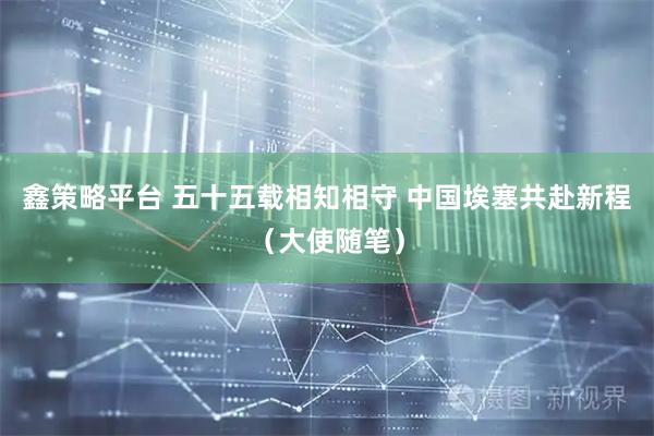鑫策略平台 五十五载相知相守 中国埃塞共赴新程（大使随笔）