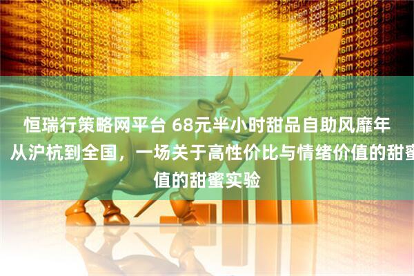 恒瑞行策略网平台 68元半小时甜品自助风靡年轻人，从沪杭到全国，一场关于高性价比与情绪价值的甜蜜实验