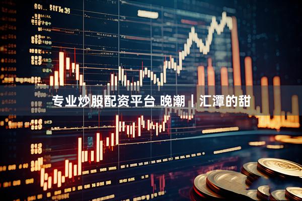 专业炒股配资平台 晚潮｜汇潭的甜