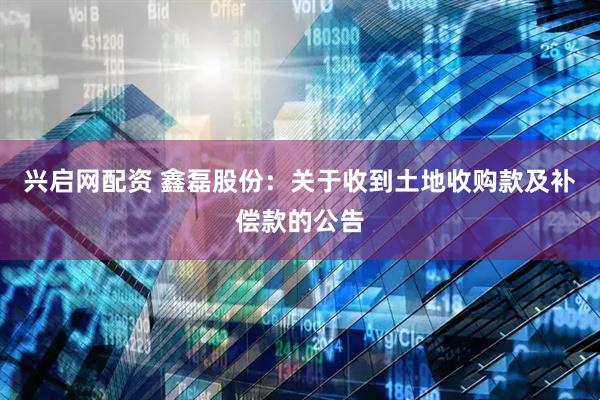 兴启网配资 鑫磊股份：关于收到土地收购款及补偿款的公告