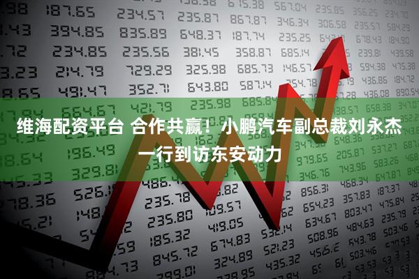 维海配资平台 合作共赢！小鹏汽车副总裁刘永杰一行到访东安动力