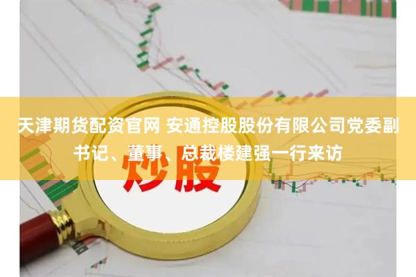 天津期货配资官网 安通控股股份有限公司党委副书记、董事、总裁楼建强一行来访