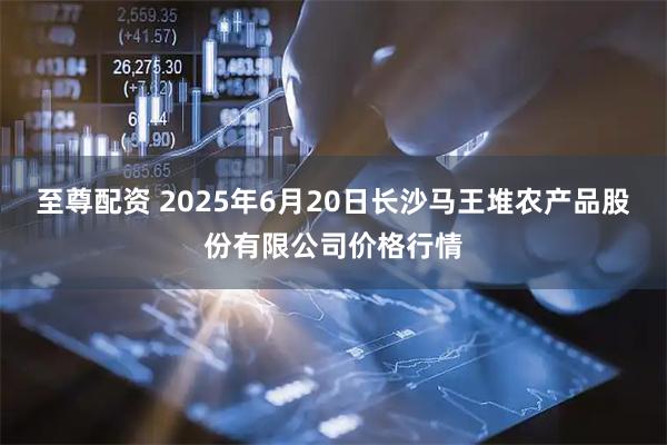 至尊配资 2025年6月20日长沙马王堆农产品股份有限公司价格行情