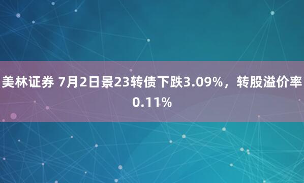 美林证券 7月2日景23转债下跌3.09%，转股溢价率0.11%