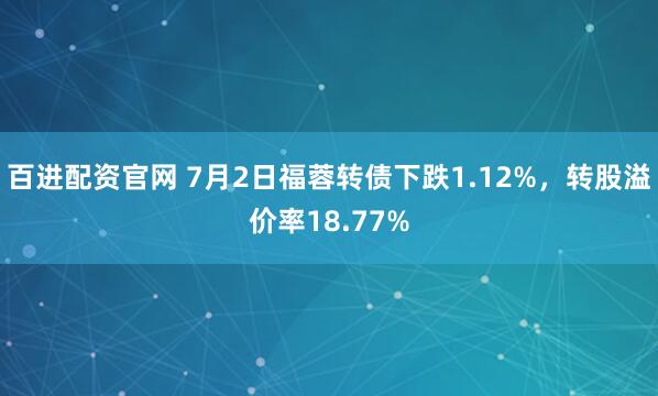 百进配资官网 7月2日福蓉转债下跌1.12%，转股溢价率18.77%