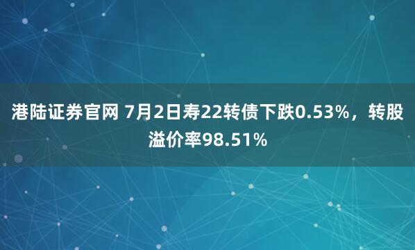 港陆证券官网 7月2日寿22转债下跌0.53%，转股溢价率98.51%