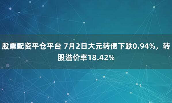 股票配资平仓平台 7月2日大元转债下跌0.94%，转股溢价率18.42%