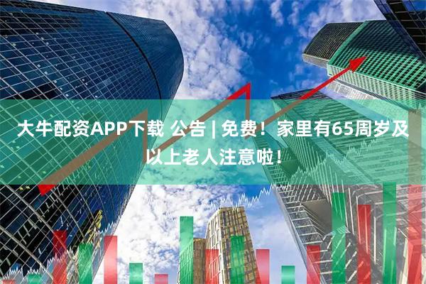 大牛配资APP下载 公告 | 免费！家里有65周岁及以上老人注意啦！