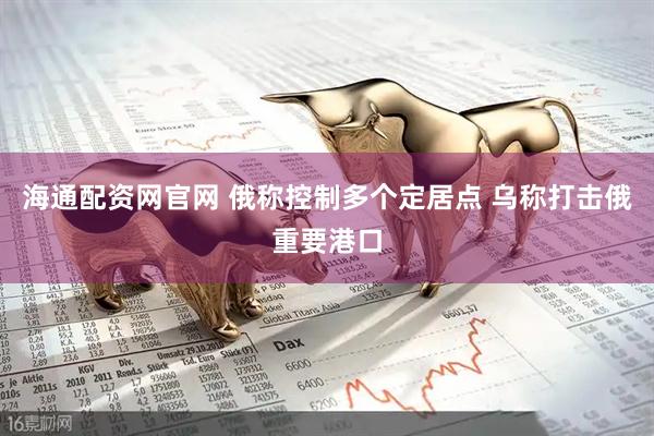 海通配资网官网 俄称控制多个定居点 乌称打击俄重要港口